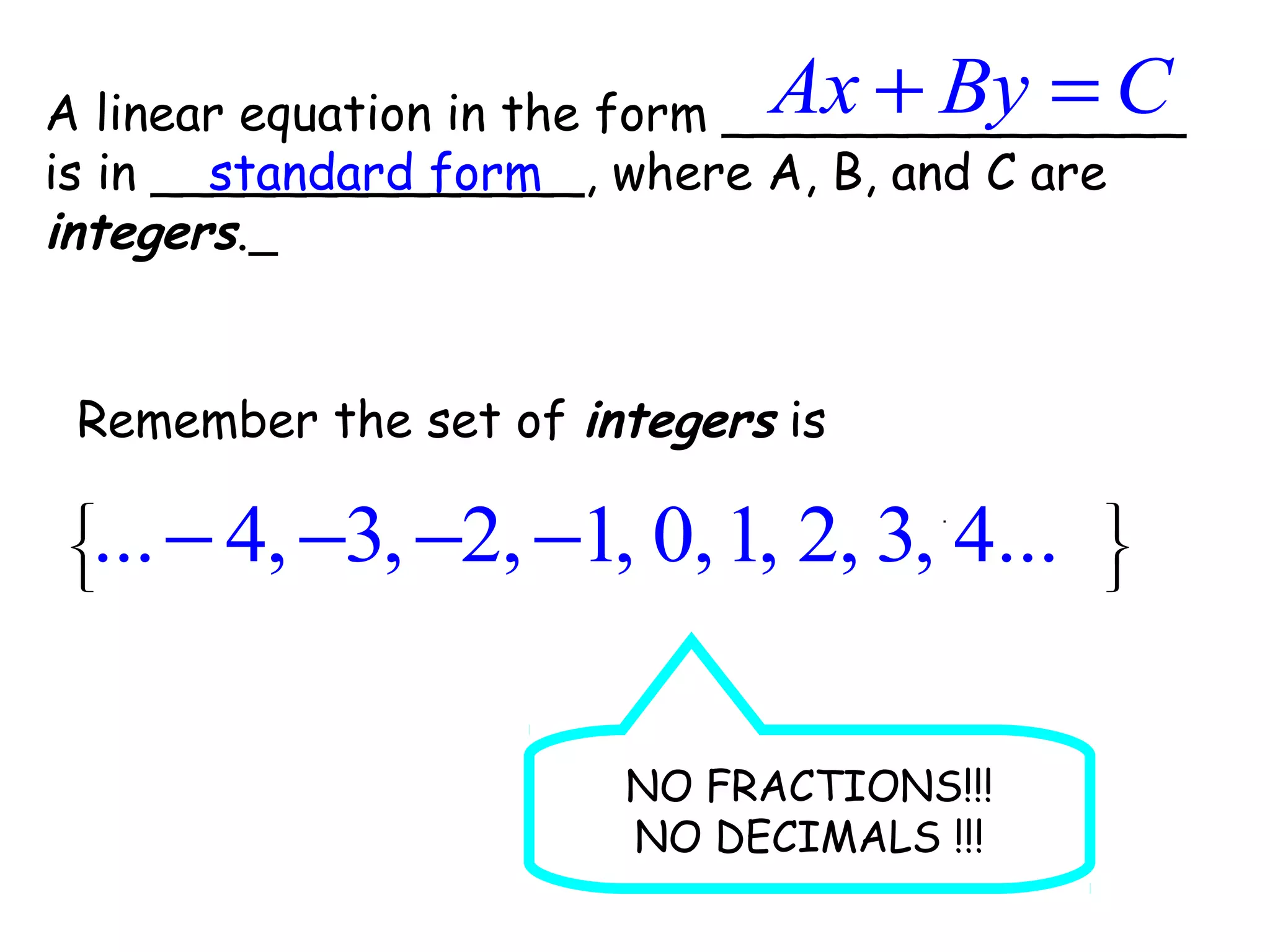 A linear equation in the form _______________
is in ______________, where A, B, and C are
integers.
Ax By C+ =
standard form
Remember the set of integers is
 
 
 
.
... 4, 3, 2, 1, 0,1, 2, 3, 4...− − − −
NO FRACTIONS!!!
NO DECIMALS !!!
 