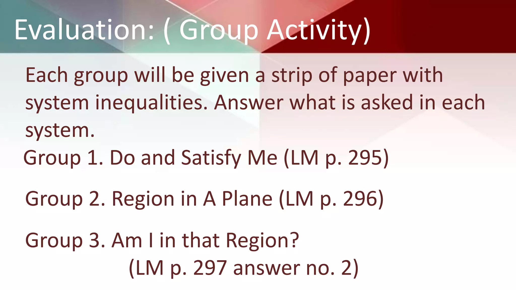 Evaluation: ( Group Activity)
Each group will be given a strip of paper with
system inequalities. Answer what is asked in each
system.
Group 1. Do and Satisfy Me (LM p. 295)
Group 2. Region in A Plane (LM p. 296)
Group 3. Am I in that Region?
(LM p. 297 answer no. 2)
 