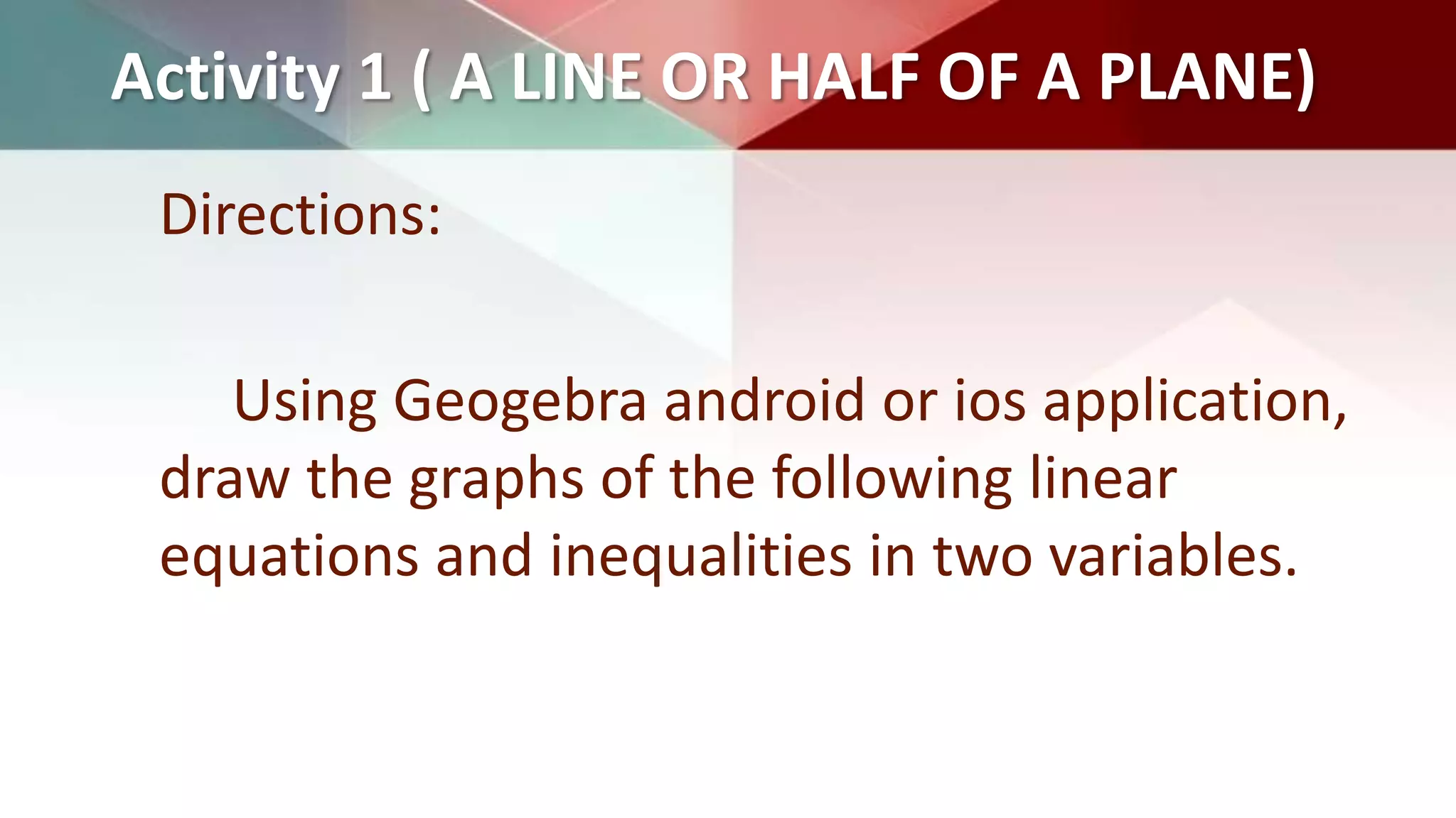 Activity 1 ( A LINE OR HALF OF A PLANE)
Directions:
Using Geogebra android or ios application,
draw the graphs of the following linear
equations and inequalities in two variables.
 