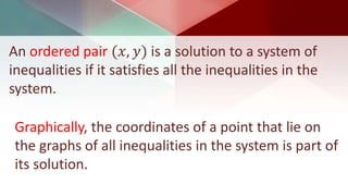 An ordered pair (𝑥, 𝑦) is a solution to a system of
inequalities if it satisfies all the inequalities in the
system.
Graphically, the coordinates of a point that lie on
the graphs of all inequalities in the system is part of
its solution.
 
