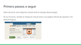 Primers passos a seguir
Hem de tenir una máquina virtual amb el xampp descarregat.
Si no ho teniu, desde la máquina virtual aneu a la página oficial de apache i ho
descarregueu.
 