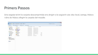 Primers Passos
Una vegada tenim la carpeta descomprimida ens dirigim a la següent ruta: disc local, xampp, htdocs
i dins de htdocs afegim la carpeta del moodle.
 