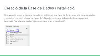 Creació de la Base de Dades i Instal·lació
Una vegada tenim la carpeta posada en htdocs, el que hem de fer és anar a la base de dades
y crear-ne una amb el nom de ‘moodle’. Quan ja hem creat la base de dades posem al
buscador “localhost/moodle” i ja comencem a fer la instal·lació.
 
