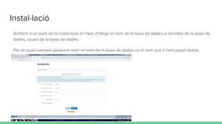 Instal·lació
Arribem a un punt de la instal·lació on hem d’afegir el nom de la base de dades el servidor de la base de
dades, usuari de la base de dades.
Per al usuari sempre posarem root i el nom de la base de dades es el nom que li hem posat abans.
 