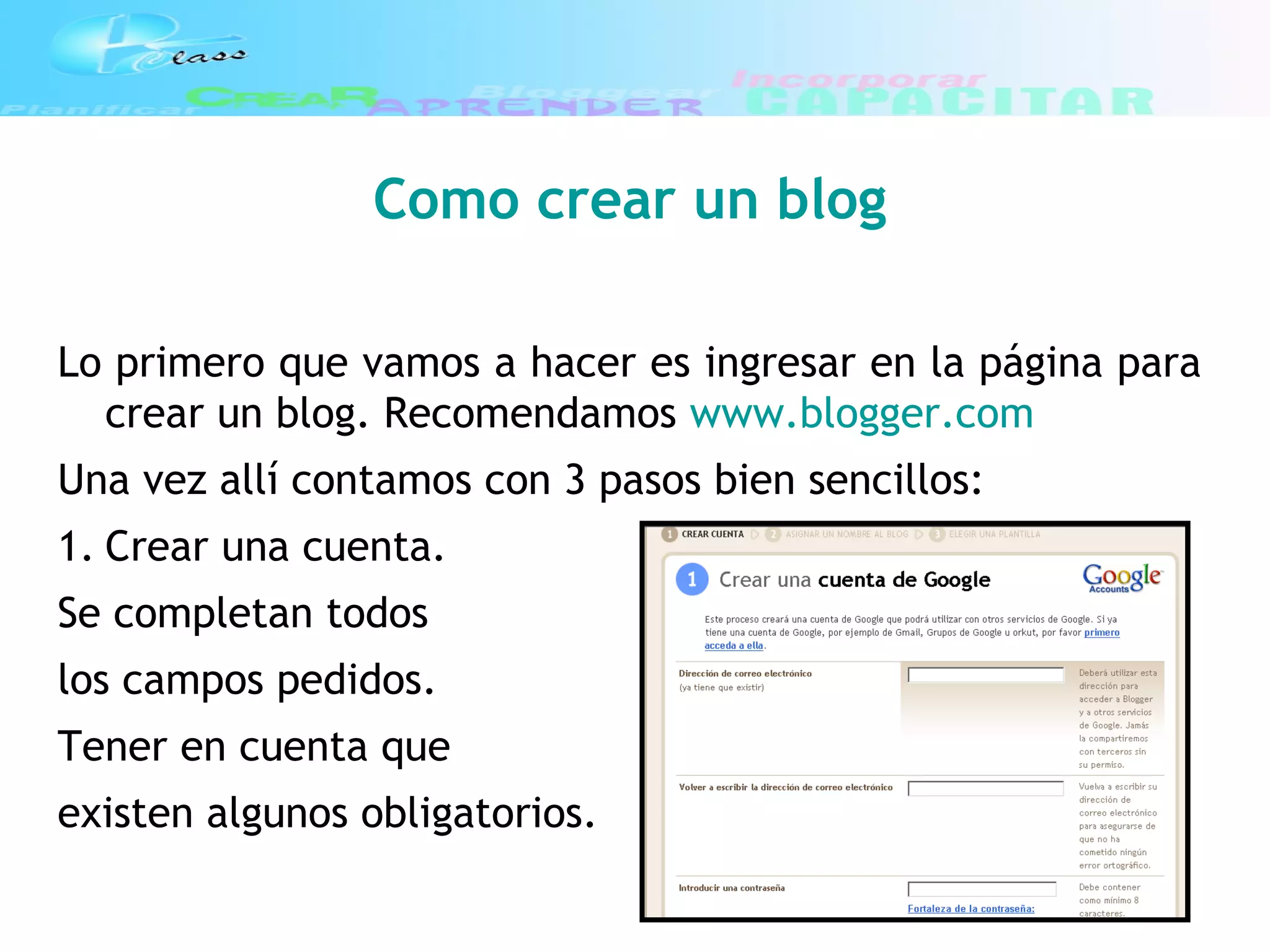 Como crear un blog
Lo primero que vamos a hacer es ingresar en la página para
crear un blog. Recomendamos www.blogger.com
Una vez allí contamos con 3 pasos bien sencillos:
1. Crear una cuenta.
Se completan todos
los campos pedidos.
Tener en cuenta que
existen algunos obligatorios.
 