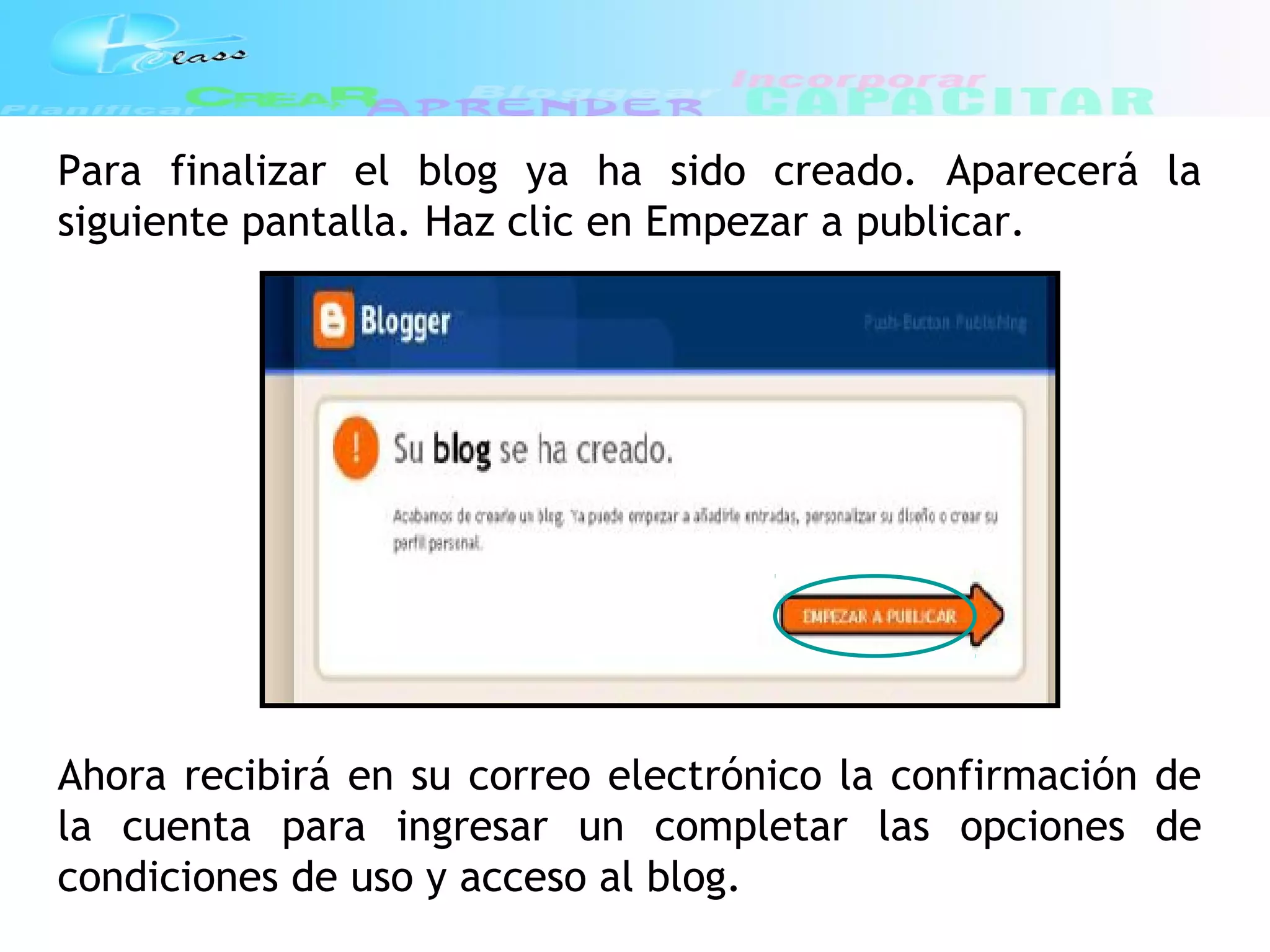 Para finalizar el blog ya ha sido creado. Aparecerá la
siguiente pantalla. Haz clic en Empezar a publicar.
Ahora recibirá en su correo electrónico la confirmación de
la cuenta para ingresar un completar las opciones de
condiciones de uso y acceso al blog.
 
