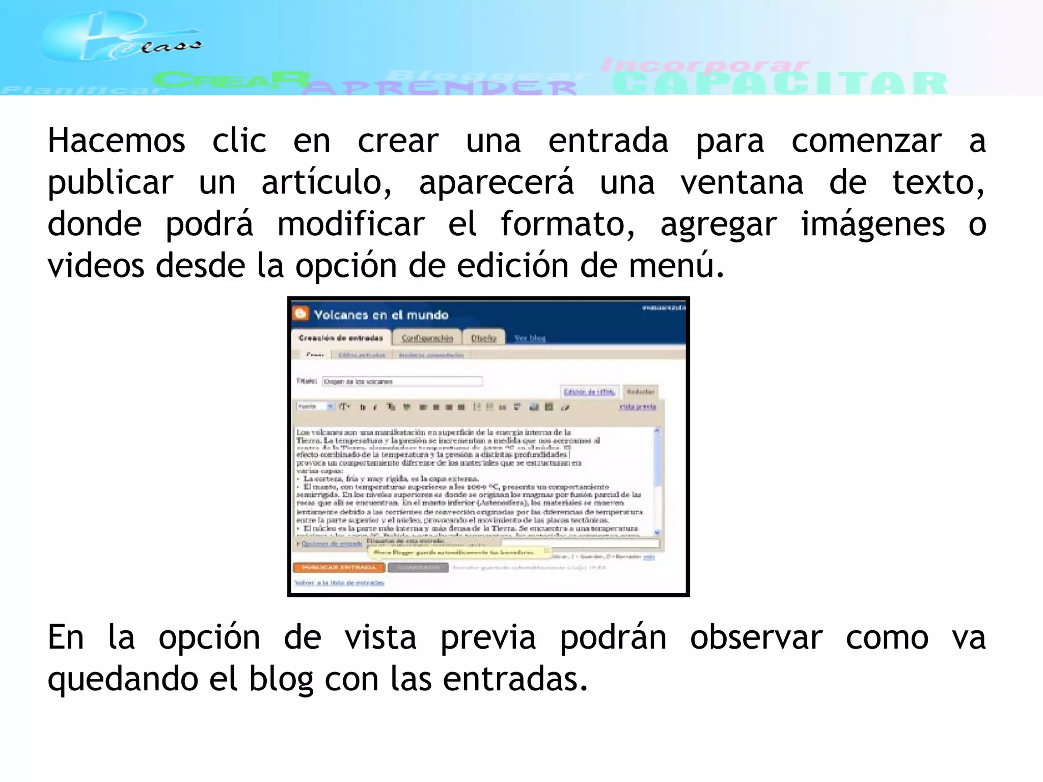 Hacemos clic en crear una entrada para comenzar a
publicar un artículo, aparecerá una ventana de texto,
donde podrá modificar el formato, agregar imágenes o
videos desde la opción de edición de menú.
En la opción de vista previa podrán observar como va
quedando el blog con las entradas.
 