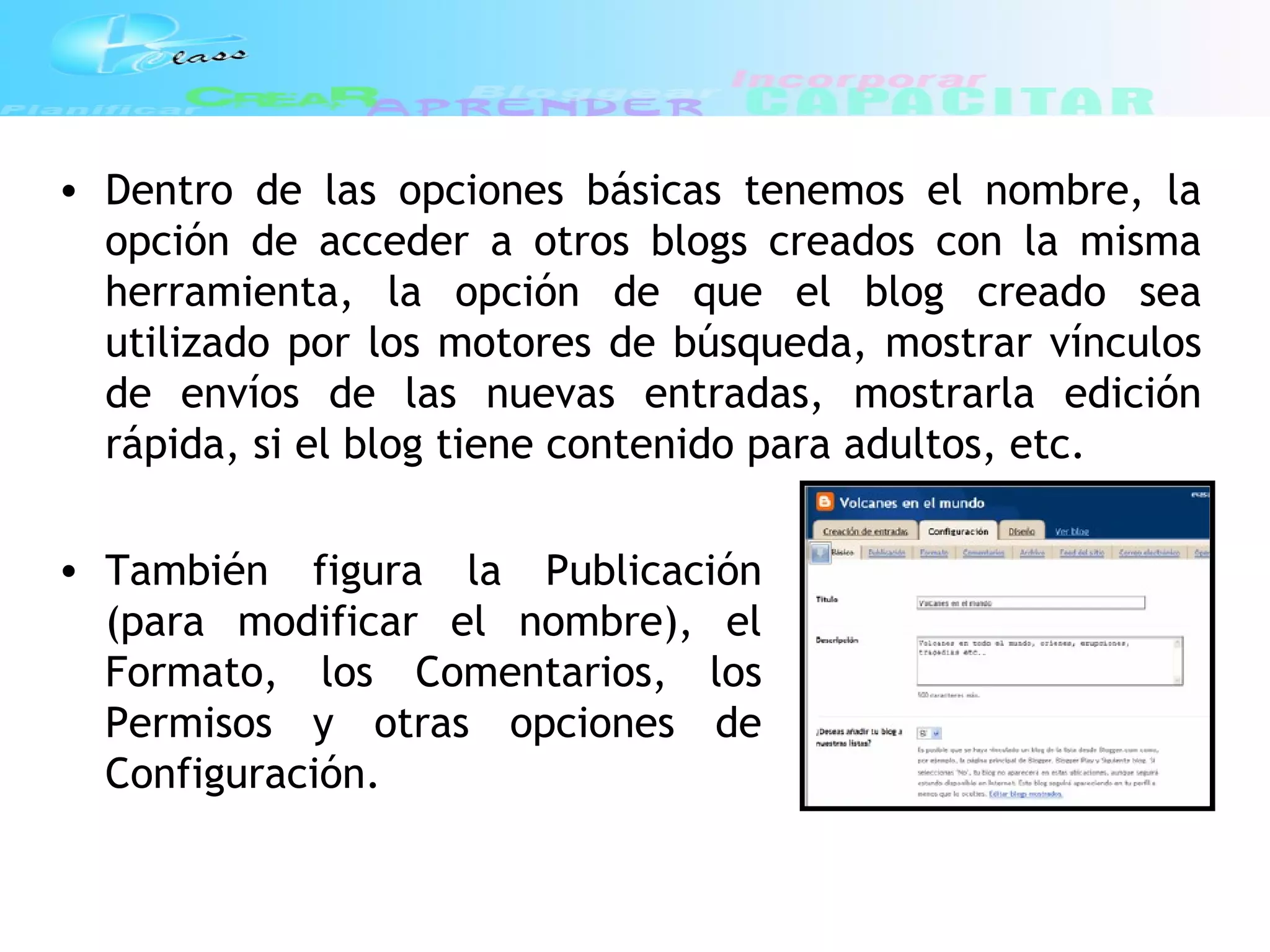 • Dentro de las opciones básicas tenemos el nombre, la
opción de acceder a otros blogs creados con la misma
herramienta, la opción de que el blog creado sea
utilizado por los motores de búsqueda, mostrar vínculos
de envíos de las nuevas entradas, mostrarla edición
rápida, si el blog tiene contenido para adultos, etc.
• También figura la Publicación
(para modificar el nombre), el
Formato, los Comentarios, los
Permisos y otras opciones de
Configuración.
 