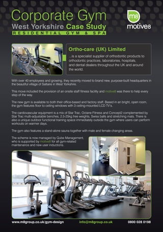 Corporate Gym
West Yorkshire Case Study
 R E S I D E N T I A L                   G Y M         &      S P A



                                           Ortho-care (UK) Limited
                                           ...is a specialist supplier of orthodontic products to
                                           orthodontic practices, laboratories, hospitals,
                                           and dental dealers throughout the UK and around
                                           the world.


With over 40 employees and growing, they recently moved to brand new, purpose-built headquarters in
the beautiful village of Saltaire in West Yorkshire.

This move included the provision of an onsite staff fitness facility and motive8 was there to help every
step of the way.

The new gym is available to both their office-based and factory staff. Based in an bright, open room,
the gym features floor to ceiling windows with 3 ceiling-mounted LCD TV’s.

The cardiovascular equipment is a mix of Star Trac, Octane Fitness and Concept2 complemented by
Star Trac multi-adjustable benches, 2.5-25kg free weights, Swiss balls and stretching mats. There is
also a unique outdoor functional training space immediately outside the gym where users can perform
workouts on warmer days.

The gym also features a stand-alone sauna together with male and female changing areas.

The scheme is now managed by Qube Management,
who is supported by motive8 for all gym-related
maintenance and new user inductions.




www.m8group.co.uk/gym-design                       info@m8group.co.uk                   0800 028 0198
 