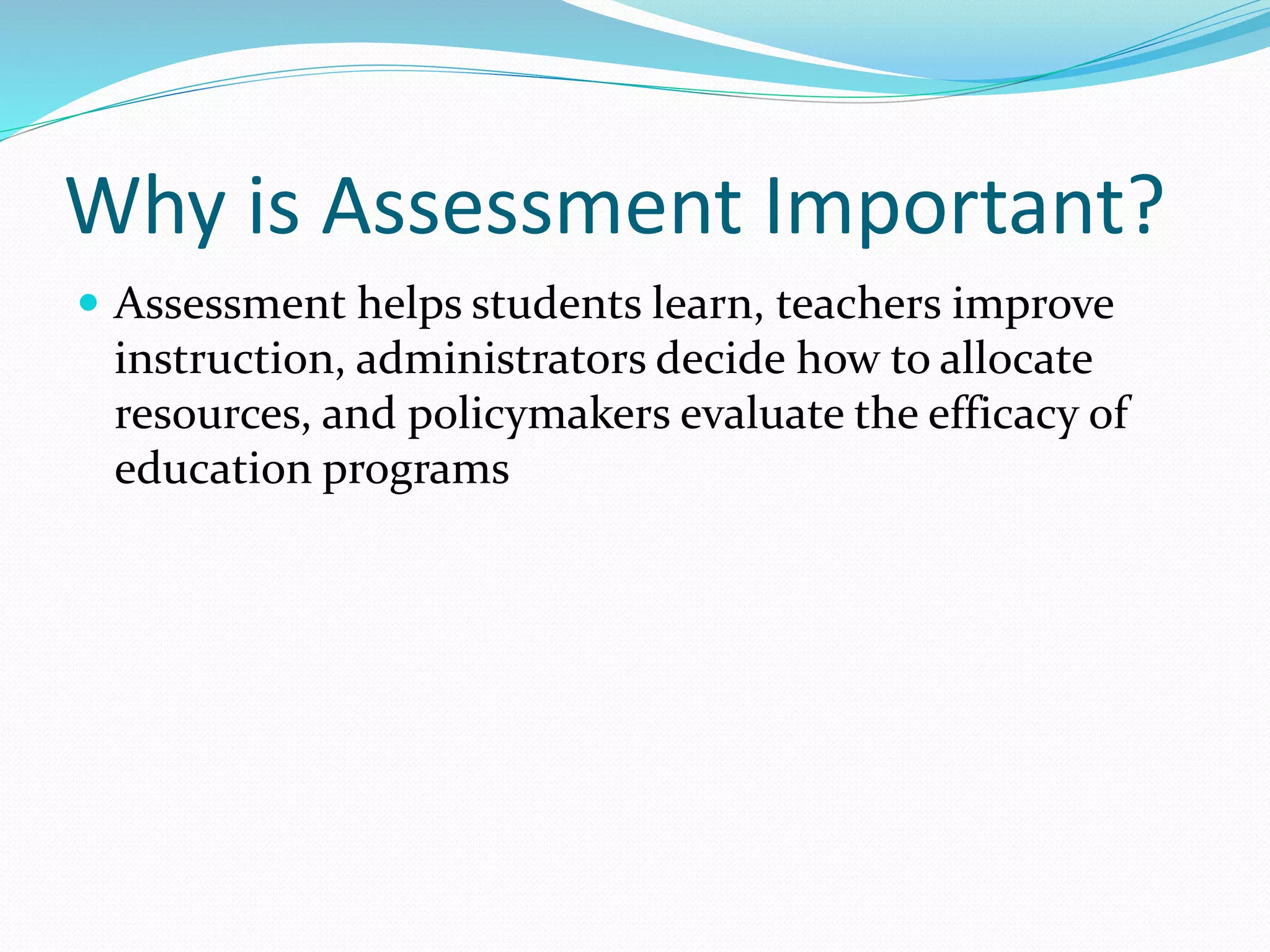 Why is Assessment Important?
 Assessment helps students learn, teachers improve
instruction, administrators decide how to allocate
resources, and policymakers evaluate the efficacy of
education programs
 
