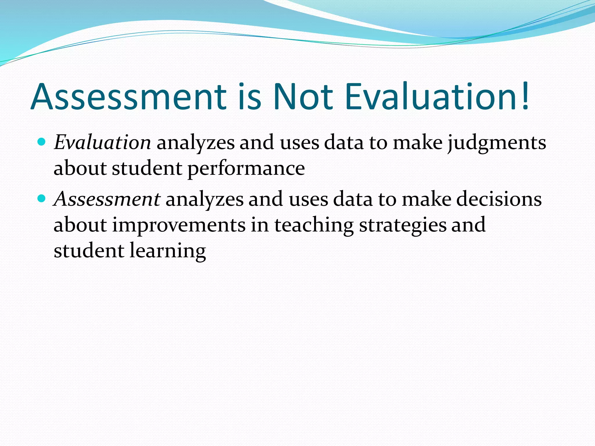Assessment is Not Evaluation!
 Evaluation analyzes and uses data to make judgments
about student performance
 Assessment analyzes and uses data to make decisions
about improvements in teaching strategies and
student learning
 