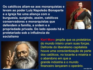 Os católicos aliam-se aos monarquistas e
levam ao poder Luiz Napoleão Bonaparte
e a Igreja faz uma aliança com a
burguesia, surgindo, assim, católicos
conservadores e monarquistas que
defendem a família, a ordem e a
propriedade privada. Do lado oposto há o
proletariado sob a influência do
socialismo.
Karl Marx propõe que os proletários
do mundo inteiro unam suas forças.
Defronte do liberalismo capitalista
houve uma conscientização de parte
dos católicos, no tocante a miséria e
o abandono em que a
grande indústria e o mundo
financeiro lançaram o operário.
 