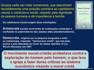 Grupos cada vez mais numerosos, que assumiram
decididamente uma posição contrária ao capitalismo,
nascia o catolicismo social. respeito pela dignidade
da pessoa humana e dá importância à família
Do catolicismo social surgem duas orientações:
Aristocrata sociais recorrendo às instituições existentes e
confiando no paternalisrno das classes altas (assistencialismo),
Democrata. originou-se na pequena burguesia e entre
os intelectuais, chamado "democracia cristã", que luta pela
justiça e pela liberdade em favor da classe operária. A Luz
Rerum Novarum, em 1891
O movimento social-cristão protestava contra a
exploração do homem pelo homem, o que leva
a Igreja a fazer duras críticas ao sistema
econômico visando a moral cristã.
 
