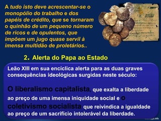 A tudo isto deve acrescentar-se o
monopólio do trabalho e dos
papéis de crédito, que se tornaram
o quinhão de um pequeno número
de ricos e de opulentos, que
impõem um jugo quase servil à
imensa multidão de proletários..
2. Alerta do Papa ao Estado
Leão XIII em sua encíclica alerta para as duas graves
consequências ideológicas surgidas neste século:
O liberalismo capitalista, que exalta a liberdade
ao preço de uma imensa iniquidade social e o
coletivismo socialista que reivindica a igualdade
ao preço de um sacrifício intolerável da liberdade.
 