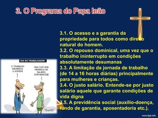 3. O Programa do Papa leão
3.1. O acesso e a garantia da
propriedade para todos como direito
natural do homem.
3.2. O repouso dominical, uma vez que o
trabalho ininterrupto em condições
absolutamente desumanas
3.3. A limitação da jornada de trabalho
(de 14 a 16 horas diárias) principalmente
para mulheres e crianças.
3.4. O justo salário. Entende-se por justo
salário aquele que garante condições de
vida digna
3.5. A previdência social (auxílio-doença,
fundo de garantia, aposentadoria etc.).
 