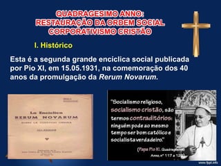 QUADRAGESIMO ANNO:
RESTAURAÇÃO DA ORDEM SOCIAL
CORPORATIVISMO CRISTÃO
I. Histórico
Esta é a segunda grande encíclica social publicada
por Pio XI, em 15.05.1931, na comemoração dos 40
anos da promulgação da Rerum Novarum.
 