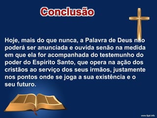 Hoje, mais do que nunca, a Palavra de Deus não
poderá ser anunciada e ouvida senão na medida
em que ela for acompanhada do testemunho do
poder do Espírito Santo, que opera na ação dos
cristãos ao serviço dos seus irmãos, justamente
nos pontos onde se joga a sua existência e o
seu futuro.
 