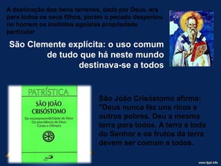 A destinação dos bens terrenos, dada por Deus. era
para todos os seus filhos, porém o pecado despertou
no homem os instintos egoístas propriedade
particular
São Clemente explícita: o uso comum
de tudo que há neste mundo
destinava-se a todos
São João Crisóstomo afirma:
"Deus nunca fez uns ricos e
outros pobres. Deu a mesma
terra para todos. A terra é toda
do Senhor e os frutos da terra
devem ser comum a todos.
 