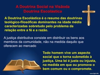 A Doutrina Social na Visãoda
Doutrina Escolástica
A Doutrina Escolástica é o resumo das doutrinas
teológico-filosóficas dominantes na idade média
caracterizadas sobretudo pelo problema da
relação entre a fé e a razão.
A justiça distributiva consiste em distribuir os bens aos
membros da comunidade, não na medida daquilo que
oferecem ao mercado
Todo homem vive um aspecto
social que o torna submetido à
justiça. Uma lei é justa ou injusta,
na medida em que ou promove o
bem comum ou o compromete.
 