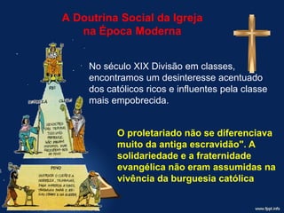 A Doutrina Social da Igreja
na Época Moderna
No século XIX Divisão em classes,
encontramos um desinteresse acentuado
dos católicos ricos e influentes pela classe
mais empobrecida.
O proletariado não se diferenciava
muito da antiga escravidão". A
solidariedade e a fraternidade
evangélica não eram assumidas na
vivência da burguesia católica
 