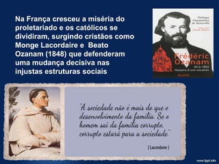 Na França cresceu a miséria do
proletariado e os católicos se
dividiram, surgindo cristãos como
Monge Lacordaire e Beato
Ozanam (1848) que defenderam
uma mudança decisiva nas
injustas estruturas sociais
 