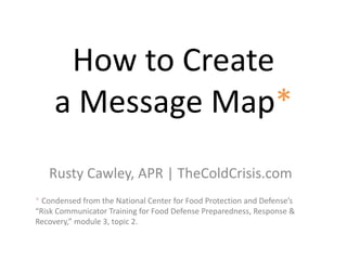 How to Create
a Message Map*
Rusty Cawley, APR | TheColdCrisis.com
* Condensed from the National Center for Food Protection and Defense’s
“Risk Communicator Training for Food Defense Preparedness, Response &
Recovery,” module 3, topic 2.
 