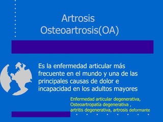Artrosis 
Osteoartrosis(OA) 
Es la enfermedad articular más 
frecuente en el mundo y una de las 
principales causas de dolor e 
incapacidad en los adultos mayores 
Enfermedad articular degenerativa, 
Osteoartropatía degenerativa , 
artritis degenerativa, artrosis deformante 
 
