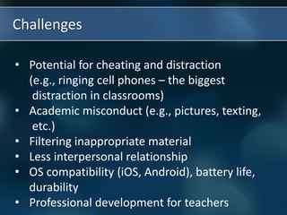 Challenges
• Potential for cheating and distraction
(e.g., ringing cell phones – the biggest
distraction in classrooms)
• Academic misconduct (e.g., pictures, texting,
etc.)
• Filtering inappropriate material
• Less interpersonal relationship
• OS compatibility (iOS, Android), battery life,
durability
• Professional development for teachers
 