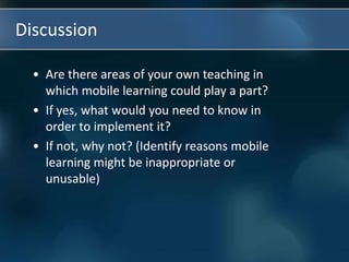 Discussion
• Are there areas of your own teaching in
which mobile learning could play a part?
• If yes, what would you need to know in
order to implement it?
• If not, why not? (Identify reasons mobile
learning might be inappropriate or
unusable)
 