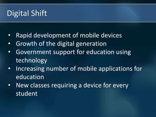 Digital Shift
• Rapid development of mobile devices
• Growth of the digital generation
• Government support for education using
technology
• Increasing number of mobile applications for
education
• New classes requiring a device for every
student
 