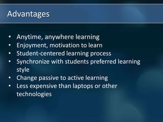 Advantages
• Anytime, anywhere learning
• Enjoyment, motivation to learn
• Student-centered learning process
• Synchronize with students preferred learning
style
• Change passive to active learning
• Less expensive than laptops or other
technologies
 