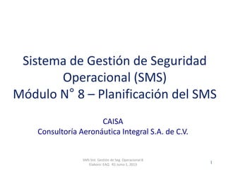 Clasificación: SGC
RO 1-JUN-2012
CAISA
Consultoría Aeronáutica Integral S.A. de C.V.
SMS Sist. Gestión de Seg. Operacional 8
Elaboro: EAQ R1 Junio 1, 2013
1
Sistema de Gestión de Seguridad
Operacional (SMS)
Módulo N° 8 – Planificación del SMS
 