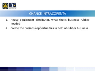 CHANCE INTRACOPENTA 
1. Heavy equipment distributor, what that’s business rubber 
needed 
2. Create the business opportunities in field of rubber business. 
 