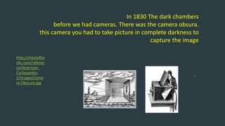 In 1830 The dark chambers
before we had cameras. There was the camera obsura.
this camera you had to take picture in complete darkness to
capture the image
‘
http://chestofbo
oks.com/referen
ce/American-
Cyclopaedia-
2/images/Came
ra-Obscura.jpg
 