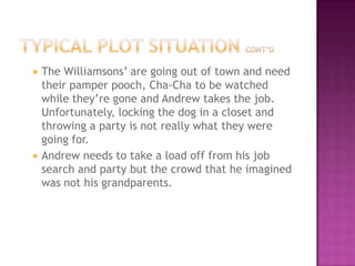    The Williamsons’ are going out of town and need
    their pamper pooch, Cha-Cha to be watched
    while they’re gone and Andrew takes the job.
    Unfortunately, locking the dog in a closet and
    throwing a party is not really what they were
    going for.
   Andrew needs to take a load off from his job
    search and party but the crowd that he imagined
    was not his grandparents.
 