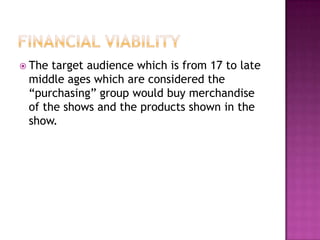  The target audience which is from 17 to late
 middle ages which are considered the
 “purchasing” group would buy merchandise
 of the shows and the products shown in the
 show.
 
