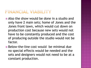  Also the show would be done in a studio and
  only have 2 main sets; home of Jones and the
  Jones front lawn, which would cut down on
  production cost because new sets would not
  have to be constantly produced and the cost
  of producing outside the studio would not be
  factor.
 Below-the-line cost would be minimal due
  no special effects would be needed and the
  sets and designers would not need to be at a
  constant production.
 