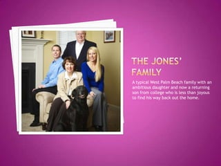 A typical West Palm Beach family with an
ambitious daughter and now a returning
son from college who is less than joyous
to find his way back out the home.
 