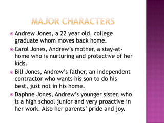  Andrew   Jones, a 22 year old, college
  graduate whom moves back home.
 Carol Jones, Andrew’s mother, a stay-at-
  home who is nurturing and protective of her
  kids.
 Bill Jones, Andrew’s father, an independent
  contractor who wants his son to do his
  best, just not in his home.
 Daphne Jones, Andrew’s younger sister, who
  is a high school junior and very proactive in
  her work. Also her parents’ pride and joy.
 