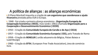 A política de alianças : as alianças económicas
O Plano Marshall impunha a criação de um organismo que coordenasse a ajuda
financeira prestada pelos EUA à Europa.
 1948 - Foi criada a primeira aliança económica : Organização Europeia de
Cooperação Económica ( OECE), mais tarde ( 1961) chamada Organização para a
Cooperação e Desenvolvimento Económico ( OCDE)
1950 – Criação da Comunidade Europeia do Carvão e do Aço ( CECA)
1957 – Criação da Comunidade Económica Europeia ( CEE), pelo Tratado de Roma
1958 – Criação do BENELUX ( união aduaneira da Bélgica, Países Baixos e
Luxemburgo)
1960 – Criação da EFTA ( European Free Trade Association), área de comércio
livre.
 