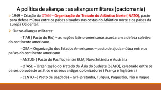 A política de alianças : as alianças militares (pactomania)
 1949 – Criação da OTAN – Organização do Tratado do Atlântico Norte ( NATO), pacto
para defesa mútua entre os países situados nas costas do Atlântico norte e os países da
Europa Ocidental.
 Outras alianças militares:
- TIAR ( Pacto do Rio) – as nações latino-americanas acordaram a defesa coletiva
do continente americano
- OEA – Organização dos Estados Americanos – pacto de ajuda mútua entre os
países do continente americano
- ANZUS- ( Pacto do Pacífico) entre EUA, Nova Zelândia e Austrália
- OTASE – Organização do Tratado da Ásia do Sudeste (SEATO), celebrado entre os
países do sudeste asiático e os seus antigos colonizadores ( França e Inglaterra)
- CENTO –( Pacto de Bagdade) – Grã-Bretanha, Turquia, Paquistão, Irão e Iraque
 