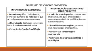 Fatores do crescimento económico
INTENSIFICAÇÃO DA PROCURA
 Surto demográfico ( baby-boom),
devido ao aumento da natalidade, que
se traduz no aumento do consumo.
A liberalização das trocas comerciais
levou à sua internacionalização.
Afirmação do Estado-Providência
INTENSIFICAÇÃO DA RESPOSTA DO
SETOR PRODUTIVO
 a mão de obra disponível cresceu, quer
em quantidade, quer em qualidade
(aumento dos níveis de qualificação e do
espírito inovador)
Disponibilidade de capitais, os quais
eram reinvestidos em indústrias.
Aumento das concentrações
empresariais
Aceleração do progresso científico e
tecnológico.
 