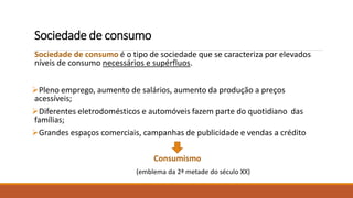 Sociedade de consumo
Sociedade de consumo é o tipo de sociedade que se caracteriza por elevados
níveis de consumo necessários e supérfluos.
Pleno emprego, aumento de salários, aumento da produção a preços
acessíveis;
Diferentes eletrodomésticos e automóveis fazem parte do quotidiano das
famílias;
Grandes espaços comerciais, campanhas de publicidade e vendas a crédito
Consumismo
(emblema da 2ª metade do século XX)
 