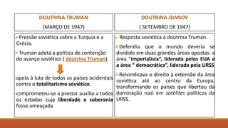 DOUTRINA TRUMAN
(MARÇO DE 1947)
Pressão soviética sobre a Turquia e a
Grécia.
Truman adota a política de contenção
do avanço soviético ( doutrina Truman)
-apela à luta de todos os países ocidentais
contra o totalitarismo soviético.
-comprometeu-se a prestar auxílio a todos
os estados cuja liberdade e soberania
fosse ameaçada
DOUTRINA JDANOV
( SETEMBRO DE 1947)
 Resposta soviética à doutrina Truman.
Defendia que o mundo deveria se
dividido em duas grandes áreas opostas: a
área “imperialista”, liderada pelos EUA e
a área “ democrática”, liderada pela URSS
Reivindicava o direito à extensão da área
soviética até ao centro da Europa,
transformando os países que libertou da
dominação nazi em satélites políticos da
URSS.
 