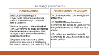 As alianças económicas
PLANO MARSHALL
 Os EUA defendiam que a
recuperação económica da Europa
poderia travar o avanço comunista
para o Ocidente
Os EUA lançaram o Plano Marshall
(1947), programa de ajuda económica
e técnica aos países europeus, para
relançar as suas economias e criar a
estabilidade política.
Os países que aceitaram o plano,
aceitaram o controlo e a fiscalização
das suas economias, por parte dos EUA
PLANO MOLOTOV COMECON
A URSS respondeu com a criação do
COMECON
O COMECON coordenava as
economias dos países de Leste através
da ajuda financeira da URSS aos seus
aliados
Os países que aceitaram a ajuda
económica da URSS, ficaram sob a sua
esfera política.
 
