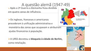 A questão alemã (1947-49)
 Após a 2ª Guerra a Alemanha ficou dividida
em quatro zonas de influência.
Os ingleses, franceses e americanos
procederam à unificação administrativa e
monetária das zonas que ocupavam e atribuíram
ajudas financeiras à população.
A URSS decretou o bloqueio à cidade de Berlim,
como retaliação.
 