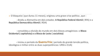  O bloqueio ( que durou 11 meses), originou uma grave crise política , que :
- dividiu a Alemanha em dois estados: A República Federal Alemã ( RFA) e a
República Democrática Alemã ( RDA)
- consolidou a divisão do mundo em dois blocos antagónicos: o Bloco
Ocidental ( capitalista) e o Bloco de Leste ( socialista)
- iniciou o período da Guerra Fria ( período de grande tensão política,
ideológica e militar entre as duas superpotências: URSS e EUA)
 