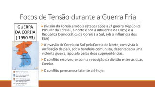 Focos de Tensão durante a Guerra Fria
Divisão da Coreia em dois estados após a 2ª guerra: República
Popular da Coreia ( a Norte e sob a influência da URSS) e a
República Democrática da Coreia ( a Sul, sob a influência dos
EUA)
A invasão da Coreia do Sul pela Coreia do Norte, com vista à
unificação do país, sob a bandeira comunista, desencadeou uma
violenta guerra, apoiada pelas duas superpotências.
O conflito resolveu-se com a reposição da divisão entre as duas
Coreias.
O conflito permanece latente até hoje.
GUERRA
DA COREIA
( 1950-53)
 