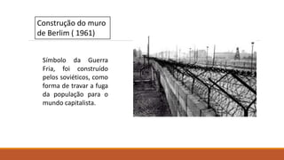 Construção do muro
de Berlim ( 1961)
Símbolo da Guerra
Fria, foi construído
pelos soviéticos, como
forma de travar a fuga
da população para o
mundo capitalista.
 