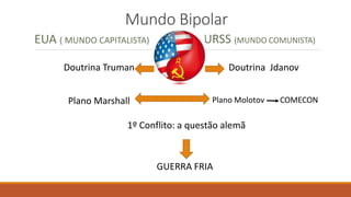 Mundo Bipolar
EUA ( MUNDO CAPITALISTA) URSS (MUNDO COMUNISTA)
Doutrina Truman Doutrina Jdanov
Plano Marshall Plano Molotov COMECON
1º Conflito: a questão alemã
GUERRA FRIA
 